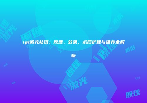 ipl激光祛斑：原理、效果、术后护理与保养全解析