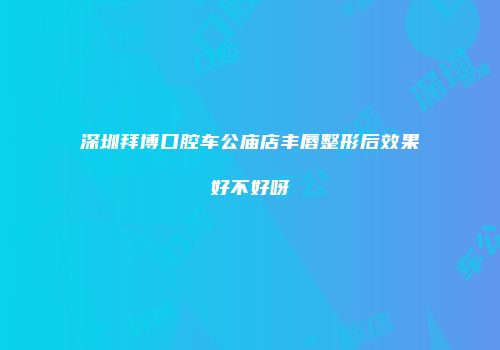 深圳拜博口腔车公庙店丰唇整形后效果好不好呀