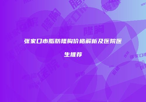 张家口市脂肪隆胸价格解析及医院医生推荐