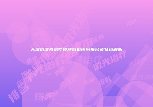 天津市激光治疗皮肤痘痘医院排名及特色解析