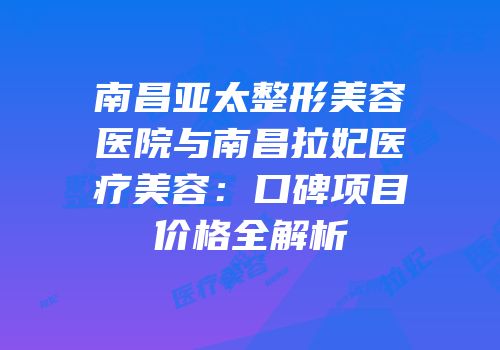 南昌亚太整形美容医院与南昌拉妃医疗美容：口碑项目价格全解析
