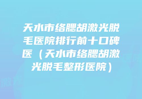 天水市络腮胡激光脱毛医院排行前十口碑医（天水市络腮胡激光脱毛整形医院）
