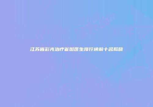 江苏省彩光治疗雀斑医生排行榜前十名揭晓