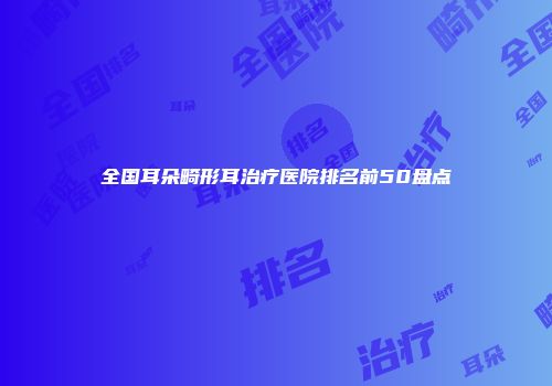 全国耳朵畸形耳治疗医院排名前50盘点
