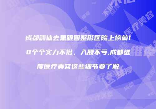成都嗨体去黑眼圈整形医院上榜前10个个实力不俗，入股不亏,成都维度医疗美容这些细节要了解