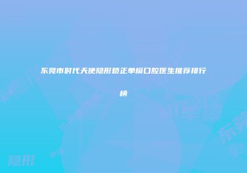 东莞市时代天使隐形矫正单模口腔医生推荐排行榜