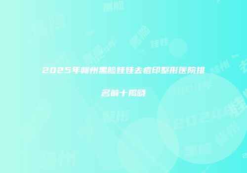 2025年赣州黑脸娃娃去痘印整形医院排名前十揭晓