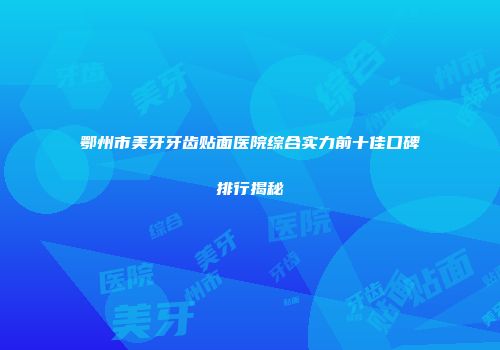 鄂州市美牙牙齿贴面医院综合实力前十佳口碑排行揭秘