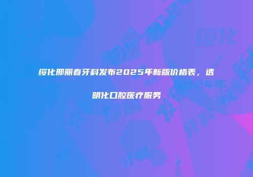 绥化邢丽春牙科发布2025年新版价格表，透明化口腔医疗服务