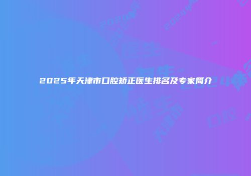 2025年天津市口腔矫正医生排名及专家简介