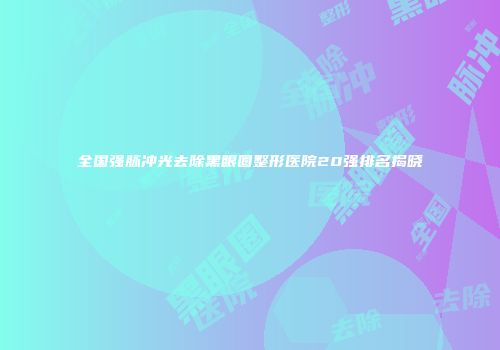 全国强脉冲光去除黑眼圈整形医院20强排名揭晓