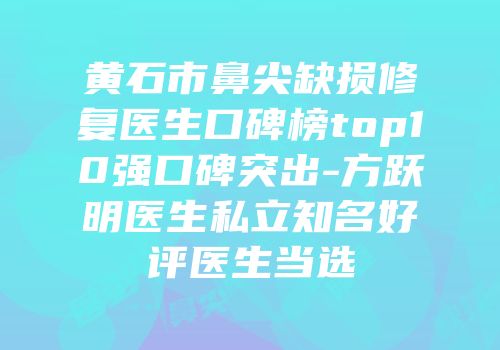黄石市鼻尖缺损修复医生口碑榜top10强口碑突出-方跃明医生私立知名好评医生当选