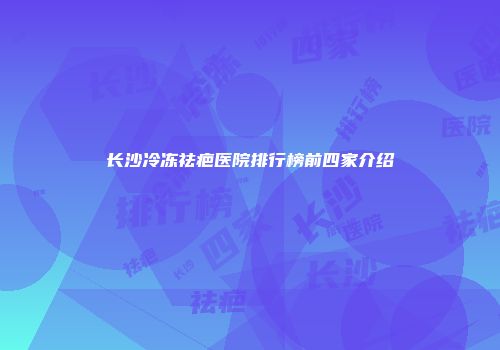 长沙冷冻祛疤医院排行榜前四家介绍