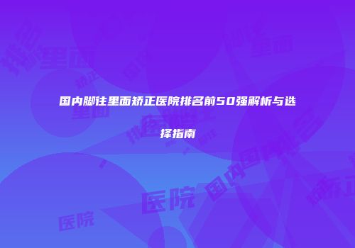 国内脚往里面矫正医院排名前50强解析与选择指南