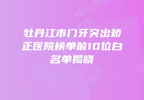 牡丹江市门牙突出矫正医院榜单前10位白名单揭晓