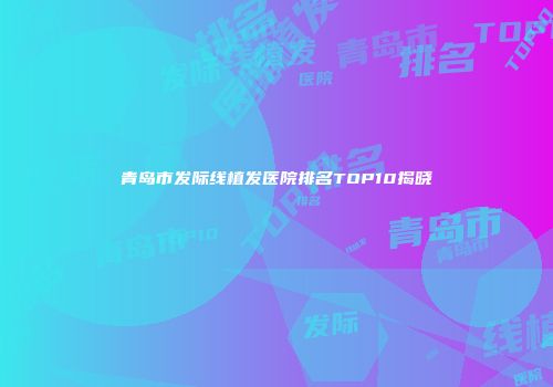 青岛市发际线植发医院排名TOP10揭晓