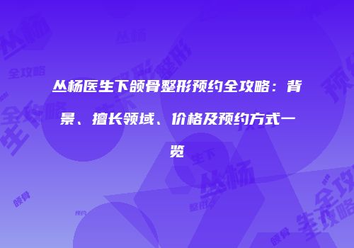 丛杨医生下颌骨整形预约全攻略：背景、擅长领域、价格及预约方式一览