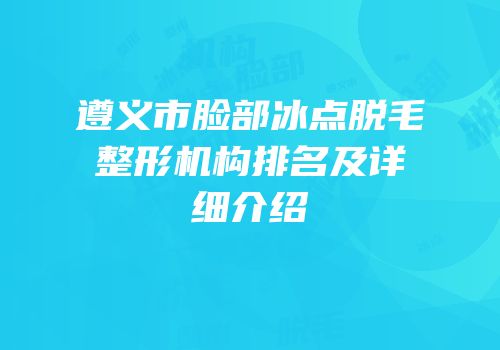 遵义市脸部冰点脱毛整形机构排名及详细介绍