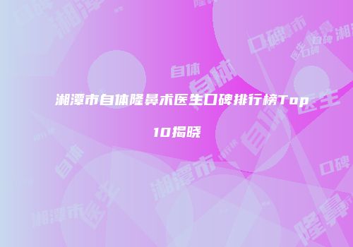 湘潭市自体隆鼻术医生口碑排行榜Top10揭晓