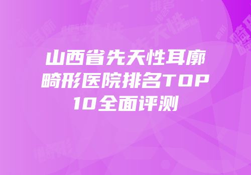 山西省先天性耳廓畸形医院排名TOP10全面评测