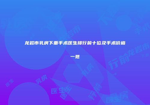 龙岩市乳房下垂手术医生排行前十位及手术价格一览