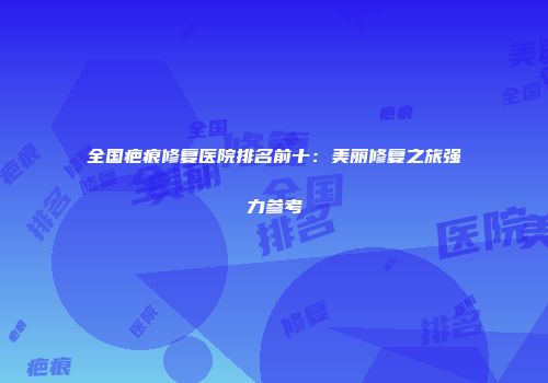 全国疤痕修复医院排名前十：美丽修复之旅强力参考