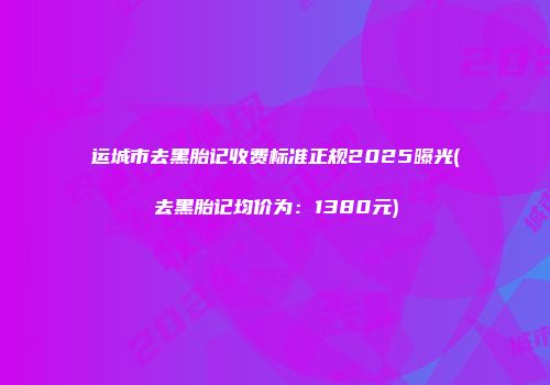 运城市去黑胎记收费标准正规2025曝光(去黑胎记均价为：1380元)