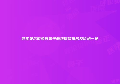 呼伦贝尔市兔唇鼻子矫正医院排名及价格一览