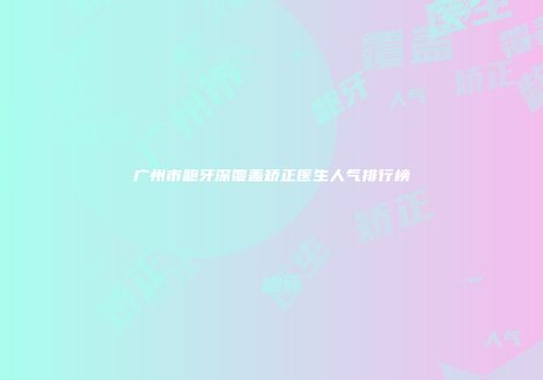 广州市龅牙深覆盖矫正医生人气排行榜