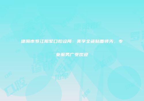 德阳市罗江阳军口腔诊所：美学全瓷贴面领先，专业服务广受欢迎