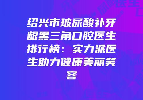 绍兴市玻尿酸补牙龈黑三角口腔医生排行榜：实力派医生助力健康美丽笑容
