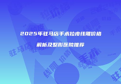 2025年驻马店手术拉皮线雕价格解析及整形医院推荐