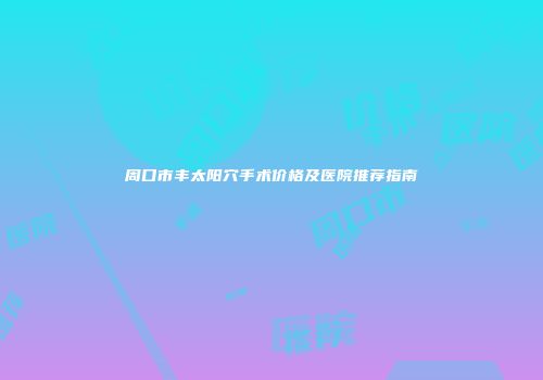 周口市丰太阳穴手术价格及医院推荐指南