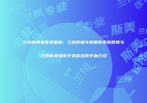 兰州市两家医美机构：兰州武威华美整形美容医院与兰州斯美瑞医疗美容诊所专业介绍