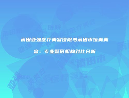 莆田亚强医疗美容医院与莆田市恒美美容：专业整形机构对比分析