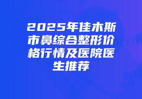2025年佳木斯市鼻综合整形价格行情及医院医生推荐