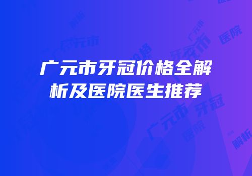 广元市牙冠价格全解析及医院医生推荐
