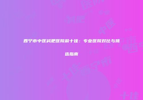西宁市中医减肥医院前十佳：专业医院对比与挑选指南