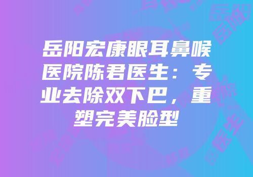 岳阳宏康眼耳鼻喉医院陈君医生：专业去除双下巴，重塑完美脸型