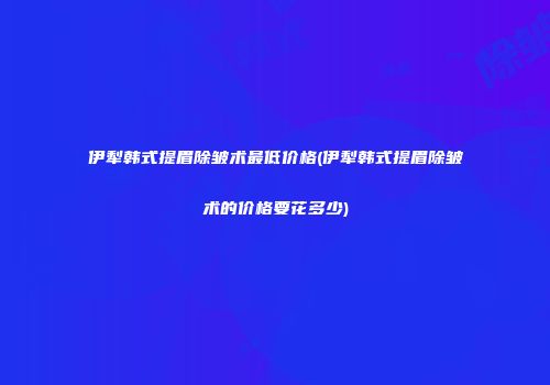伊犁韩式提眉除皱术最低价格(伊犁韩式提眉除皱术的价格要花多少)