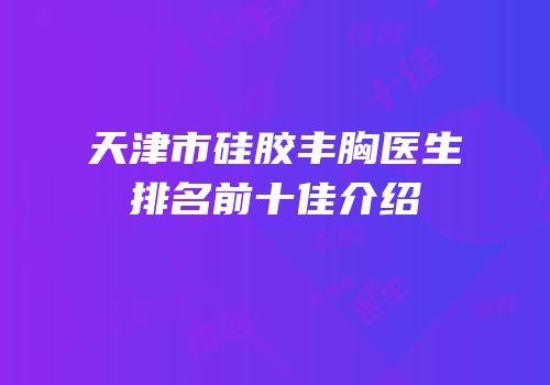 天津市硅胶丰胸医生排名前十佳介绍