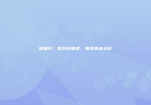 除皱针：微创抗衰老，焕发青春光彩