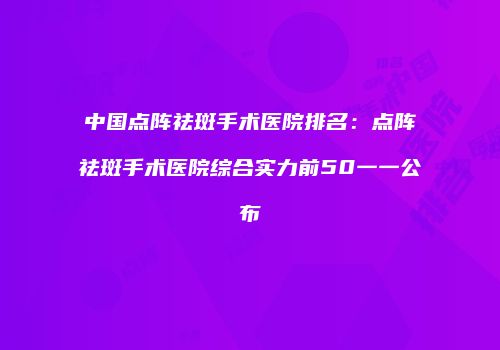 中国点阵祛斑手术医院排名：点阵祛斑手术医院综合实力前50一一公布