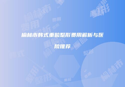 榆林市韩式重睑整形费用解析与医院推荐