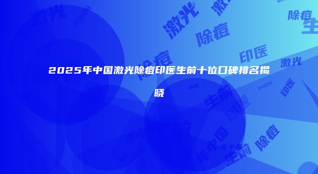 2025年中国激光除痘印医生前十位口碑排名揭晓
