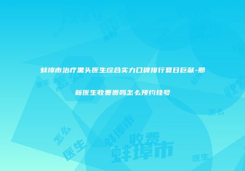 蚌埠市治疗黑头医生综合实力口碑排行夏日巨献-邢新医生收费贵吗怎么预约挂号