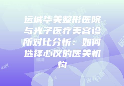运城华美整形医院与光子医疗美容诊所对比分析：如何选择心仪的医美机构