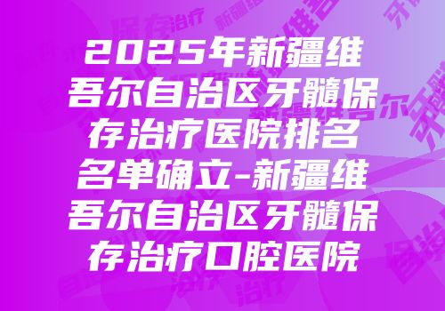 2025年新疆维吾尔自治区牙髓保存治疗医院排名名单确立-新疆维吾尔自治区牙髓保存治疗口腔医院