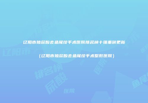 辽阳市玻尿酸去鱼尾纹手术医院排名榜十强重磅更新（辽阳市玻尿酸去鱼尾纹手术整形医院）