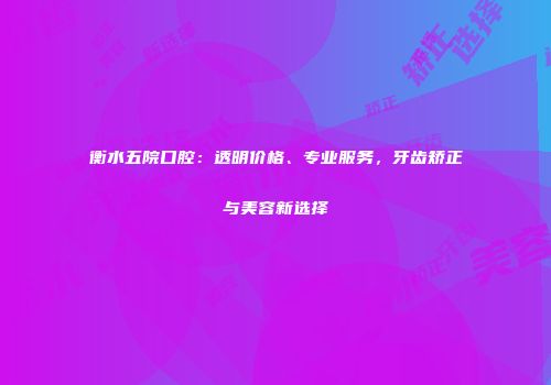 衡水五院口腔：透明价格、专业服务，牙齿矫正与美容新选择